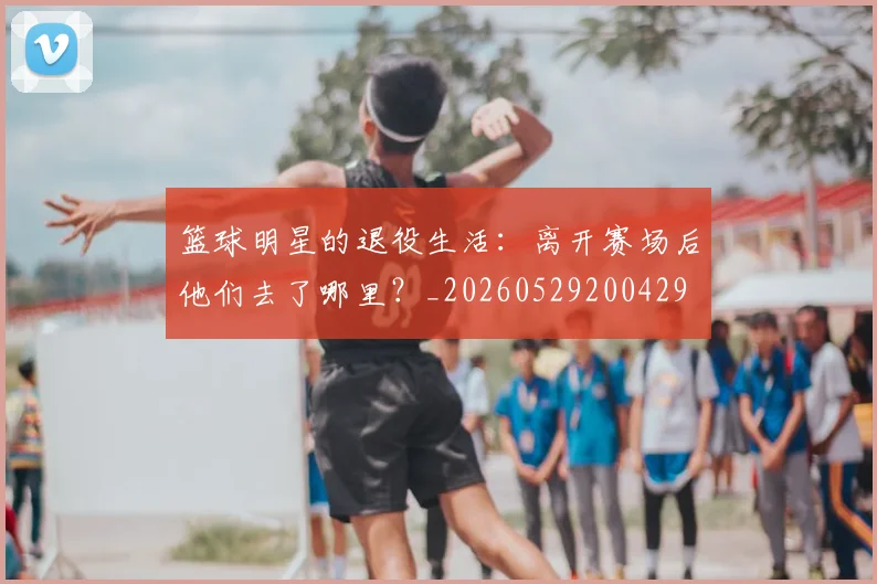 篮球明星的退役生活：离开赛场后他们去了哪里？_20260529200429