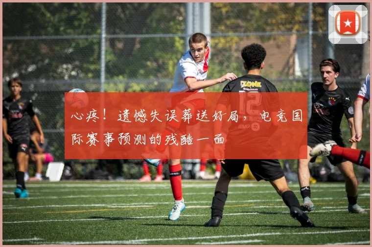 心疼！遗憾失误葬送好局，电竞国际赛事预测的残酷一面