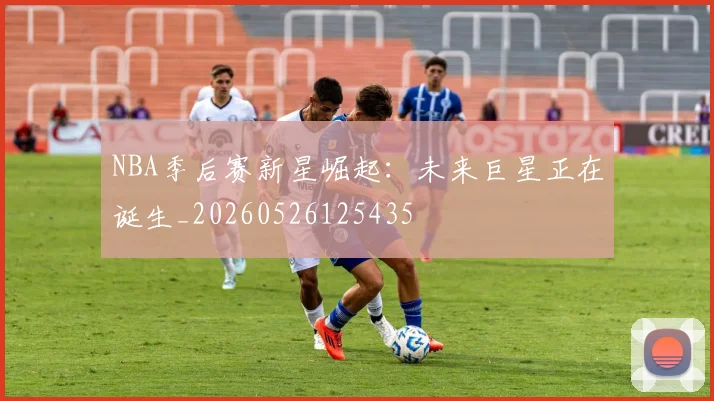 NBA季后赛新星崛起：未来巨星正在诞生_20260526125435