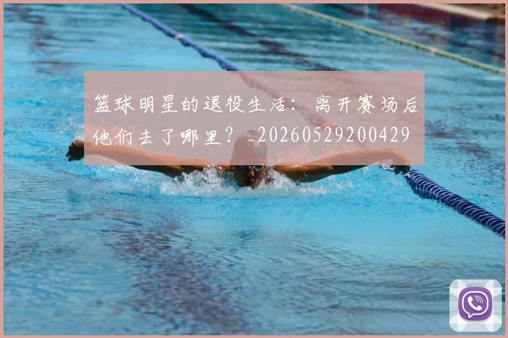 篮球明星的退役生活：离开赛场后他们去了哪里？_20260529200429